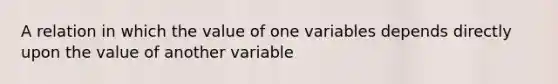 A relation in which the value of one variables depends directly upon the value of another variable