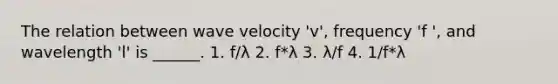 The relation between wave velocity 'v', frequency 'f ', and wavelength 'l' is ______. 1. f/λ 2. f*λ 3. λ/f 4. 1/f*λ