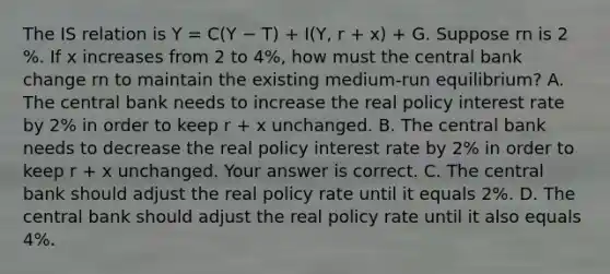 The IS relation is Y = C(Y − T) + I(Y, r + x) + G. Suppose rn is 2​%. If x increases from 2 to 4​%, how must the central bank change rn to maintain the existing​ medium-run equilibrium? A. The central bank needs to increase the real policy interest rate by 2​% in order to keep r​ + x unchanged. B. The central bank needs to decrease the real policy interest rate by 2​% in order to keep r​ + x unchanged. Your answer is correct. C. The central bank should adjust the real policy rate until it equals 2​%. D. The central bank should adjust the real policy rate until it also equals 4​%.