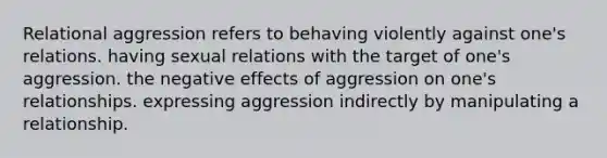 Relational aggression refers to behaving violently against one's relations. having sexual relations with the target of one's aggression. the negative effects of aggression on one's relationships. expressing aggression indirectly by manipulating a relationship.