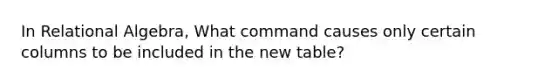 In Relational Algebra, What command causes only certain columns to be included in the new table?