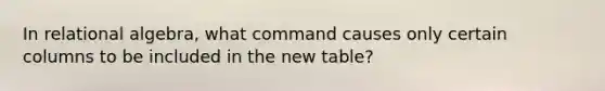 In relational algebra, what command causes only certain columns to be included in the new table?