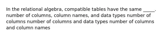 In the relational algebra, compatible tables have the same _____. number of columns, column names, and data types number of columns number of columns and data types number of columns and column names