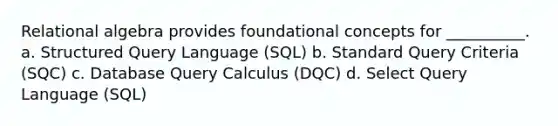 Relational algebra provides foundational concepts for __________. a. Structured Query Language (SQL) b. Standard Query Criteria (SQC) c. Database Query Calculus (DQC) d. Select Query Language (SQL)