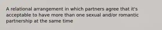 A relational arrangement in which partners agree that it's acceptable to have more than one sexual and/or romantic partnership at the same time