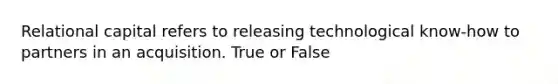 Relational capital refers to releasing technological know-how to partners in an acquisition. True or False