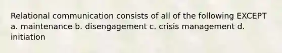 Relational communication consists of all of the following EXCEPT a. maintenance b. disengagement c. crisis management d. initiation