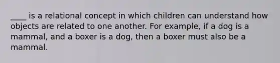 ____ is a relational concept in which children can understand how objects are related to one another. For example, if a dog is a mammal, and a boxer is a dog, then a boxer must also be a mammal.