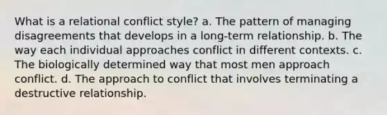 What is a relational conflict style? a. The pattern of managing disagreements that develops in a long-term relationship. b. The way each individual approaches conflict in different contexts. c. The biologically determined way that most men approach conflict. d. The approach to conflict that involves terminating a destructive relationship.