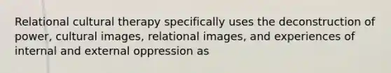 Relational cultural therapy specifically uses the deconstruction of power, cultural images, relational images, and experiences of internal and external oppression as