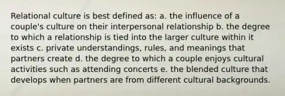 Relational culture is best defined as: a. the influence of a couple's culture on their interpersonal relationship b. the degree to which a relationship is tied into the larger culture within it exists c. private understandings, rules, and meanings that partners create d. the degree to which a couple enjoys cultural activities such as attending concerts e. the blended culture that develops when partners are from different cultural backgrounds.