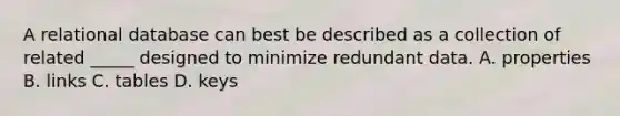 A relational database can best be described as a collection of related _____ designed to minimize redundant data. A. properties B. links C. tables D. keys