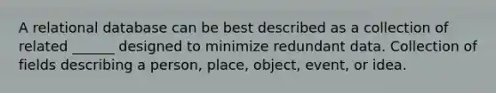 A relational database can be best described as a collection of related ______ designed to minimize redundant data. Collection of fields describing a person, place, object, event, or idea.