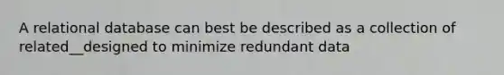 A relational database can best be described as a collection of related__designed to minimize redundant data