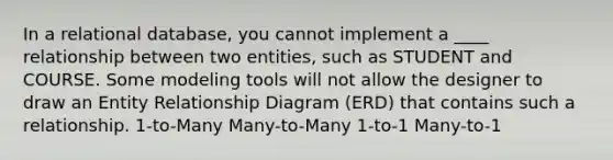 In a relational database, you cannot implement a ____ relationship between two entities, such as STUDENT and COURSE. Some modeling tools will not allow the designer to draw an Entity Relationship Diagram (ERD) that contains such a relationship. 1-to-Many Many-to-Many 1-to-1 Many-to-1