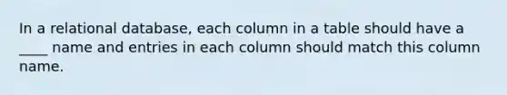 In a relational database, each column in a table should have a ____ name and entries in each column should match this column name.