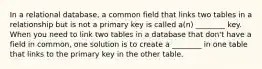 In a relational database, a common field that links two tables in a relationship but is not a primary key is called a(n) ________ key. When you need to link two tables in a database that don't have a field in common, one solution is to create a ________ in one table that links to the primary key in the other table.