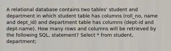 A relational database contains two tables' student and department in which student table has columns (roll_no, name and dept_id) and department table has columns (dept-id and dept-name). How many rows and columns will be retrieved by the following SQL, statement? Select * from student, department;