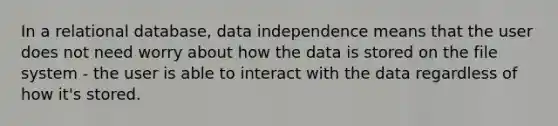 In a relational database, data independence means that the user does not need worry about how the data is stored on the file system - the user is able to interact with the data regardless of how it's stored.