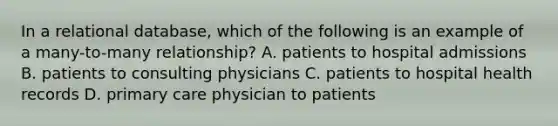 In a relational database, which of the following is an example of a many-to-many relationship? A. patients to hospital admissions B. patients to consulting physicians C. patients to hospital health records D. primary care physician to patients