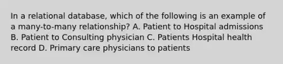 In a relational database, which of the following is an example of a many-to-many relationship? A. Patient to Hospital admissions B. Patient to Consulting physician C. Patients Hospital health record D. Primary care physicians to patients