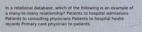 In a relational database, which of the following is an example of a many-to-many relationship? Patients to hospital admissions Patients to consulting physicians Patients to hospital health records Primary care physician to patients