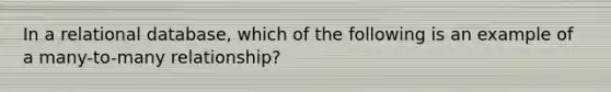 In a relational database, which of the following is an example of a many-to-many relationship?