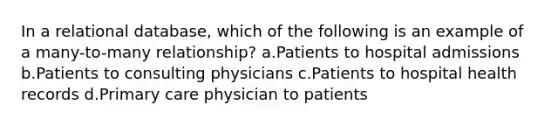 In a relational database, which of the following is an example of a many-to-many relationship? a.Patients to hospital admissions b.Patients to consulting physicians c.Patients to hospital health records d.Primary care physician to patients