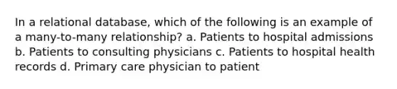 In a relational database, which of the following is an example of a many-to-many relationship? a. Patients to hospital admissions b. Patients to consulting physicians c. Patients to hospital health records d. Primary care physician to patient