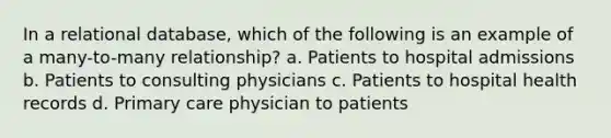 In a relational database, which of the following is an example of a many-to-many relationship? a. Patients to hospital admissions b. Patients to consulting physicians c. Patients to hospital health records d. Primary care physician to patients