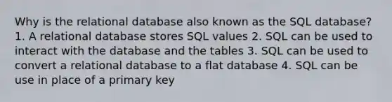 Why is the relational database also known as the SQL database? 1. A relational database stores SQL values 2. SQL can be used to interact with the database and the tables 3. SQL can be used to convert a relational database to a flat database 4. SQL can be use in place of a primary key