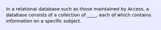 In a relational database such as those maintained by Access, a database consists of a collection of ____, each of which contains information on a specific subject.