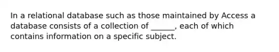 In a relational database such as those maintained by Access a database consists of a collection of ______, each of which contains information on a specific subject.