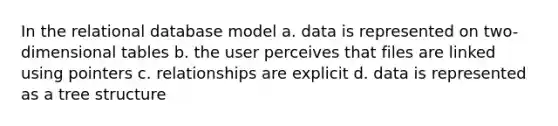 In the relational database model a. data is represented on two-dimensional tables b. the user perceives that files are linked using pointers c. relationships are explicit d. data is represented as a tree structure