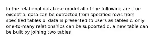 In the relational database model all of the following are true except a. data can be extracted from specified rows from specified tables b. data is presented to users as tables c. only one-to-many relationships can be supported d. a new table can be built by joining two tables