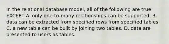 In the relational database model, all of the following are true EXCEPT A. only one-to-many relationships can be supported. B. data can be extracted from specified rows from specified tables. C. a new table can be built by joining two tables. D. data are presented to users as tables.