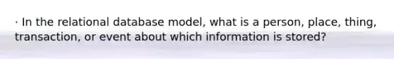 · In the relational database model, what is a person, place, thing, transaction, or event about which information is stored?