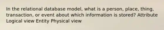 In the relational database model, what is a person, place, thing, transaction, or event about which information is stored? Attribute Logical view Entity Physical view