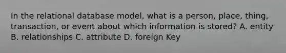 In the relational database model, what is a person, place, thing, transaction, or event about which information is stored? A. entity B. relationships C. attribute D. foreign Key