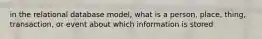 in the relational database model, what is a person, place, thing, transaction, or event about which information is stored