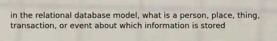 in the relational database model, what is a person, place, thing, transaction, or event about which information is stored