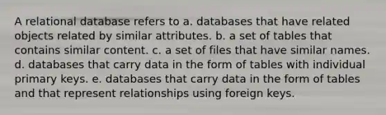 A relational database refers to a. databases that have related objects related by similar attributes. b. a set of tables that contains similar content. c. a set of files that have similar names. d. databases that carry data in the form of tables with individual primary keys. e. databases that carry data in the form of tables and that represent relationships using foreign keys.