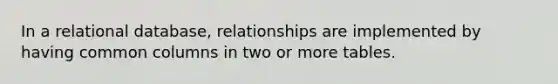 ​In a relational database, relationships are implemented by having common columns in two or more tables.