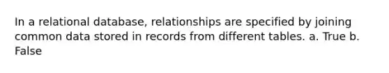 In a relational database, relationships are specified by joining common data stored in records from different tables. a. True b. False