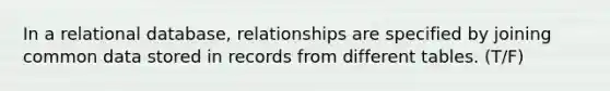 In a relational database, relationships are specified by joining common data stored in records from different tables. (T/F)