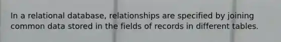 In a relational database, relationships are specified by joining common data stored in the fields of records in different tables.