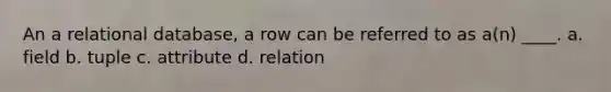 An a relational database, a row can be referred to as a(n) ____.​ a. ​field b. tuple​ c. ​attribute d. ​relation