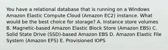 You have a relational database that is running on a Windows Amazon Elastic Compute Cloud (Amazon EC2) instance. What would be the best choice for storage? A. Instance store volumes B. Magnetic-based Amazon Elastic Block Store (Amazon EBS) C. Solid State Drive (SSD)-based Amazon EBS D. Amazon Elastic File System (Amazon EFS) E. Provisioned IOPS