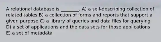 A relational database is ________. A) a self-describing collection of related tables B) a collection of forms and reports that support a given purpose C) a library of queries and data files for querying D) a set of applications and the data sets for those applications E) a set of metadata