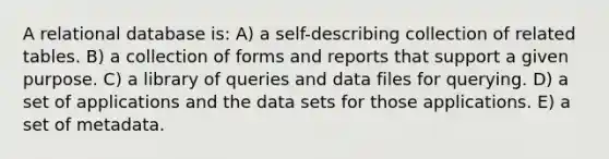 A relational database is: A) a self-describing collection of related tables. B) a collection of forms and reports that support a given purpose. C) a library of queries and data files for querying. D) a set of applications and the data sets for those applications. E) a set of metadata.